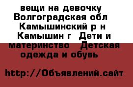 вещи на девочку - Волгоградская обл., Камышинский р-н, Камышин г. Дети и материнство » Детская одежда и обувь   